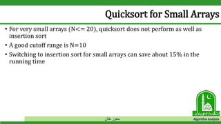 ‫خان‬ ‫سنور‬ Algorithm Analysis
Quicksort for Small Arrays
• For very small arrays (N<= 20), quicksort does not perform as well as
insertion sort
• A good cutoff range is N=10
• Switching to insertion sort for small arrays can save about 15% in the
running time
 