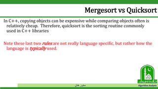 ‫خان‬ ‫سنور‬ Algorithm Analysis
Mergesort vs Quicksort
In C++, copying objects can be expensive while comparing objects often is
relatively cheap. Therefore, quicksort is the sorting routine commonly
used in C++ libraries
Note these last two rules are not really language specific, but rather how the
language is typically used.
 