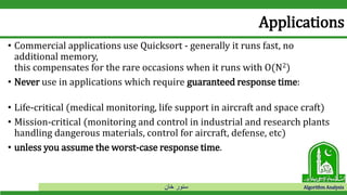 ‫خان‬ ‫سنور‬ Algorithm Analysis
Applications
• Commercial applications use Quicksort - generally it runs fast, no
additional memory,
this compensates for the rare occasions when it runs with O(N2)
• Never use in applications which require guaranteed response time:
• Life-critical (medical monitoring, life support in aircraft and space craft)
• Mission-critical (monitoring and control in industrial and research plants
handling dangerous materials, control for aircraft, defense, etc)
• unless you assume the worst-case response time.
 
