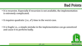 ‫خان‬ ‫سنور‬ Algorithm Analysis
Bad Points
• It is recursive. Especially if recursion is not available, the implementation
is extremely complicated.
• It requires quadratic (i.e., n2) time in the worst-case.
• It is fragile i.e., a simple mistake in the implementation can go unnoticed
and cause it to perform badly.
 