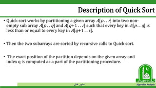 ‫خان‬ ‫سنور‬ Algorithm Analysis
Description of Quick Sort
• Quick sort works by partitioning a given array A[p . . r] into two non-
empty sub array A[p . . q] and A[q+1 . . r] such that every key in A[p . . q] is
less than or equal to every key in A[q+1 . . r].
• Then the two subarrays are sorted by recursive calls to Quick sort.
• The exact position of the partition depends on the given array and
index q is computed as a part of the partitioning procedure.
 
