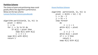 Partition Scheme
The choice of pivot and partitioning steps could
greatly affects the algorithms performance.
Below are the two scheme:
Lomuto Partition Scheme pseudocode
algorithm paritition(A, lo, hi) is
pivot := A[hi]
i := lo
for j := lo to hi do
if A[j] < pivot then
swap A[i] with A[j]
i := I + 1
swap A[i] with A[hi]
return i
Hoare Partition Scheme
algorithm partition(A, lo, hi) is
pivot := A[(hi + lo) / 2]
i := lo C 1
j := hi + 1
loop forever
do
i := i + 1
while A[i] < pivot
do
j := j - 1
while A[j] > pivot
if i >= j then
return j
swap A[i] with A[j]
 