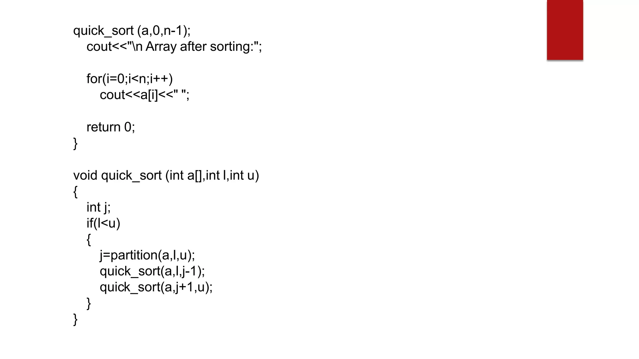 quick_sort (a,0,n-1);
cout<<"n Array after sorting:";
for(i=0;i<n;i++)
cout<<a[i]<<" ";
return 0;
}
void quick_sort (int a[],int l,int u)
{
int j;
if(l<u)
{
j=partition(a,l,u);
quick_sort(a,l,j-1);
quick_sort(a,j+1,u);
}
}
 