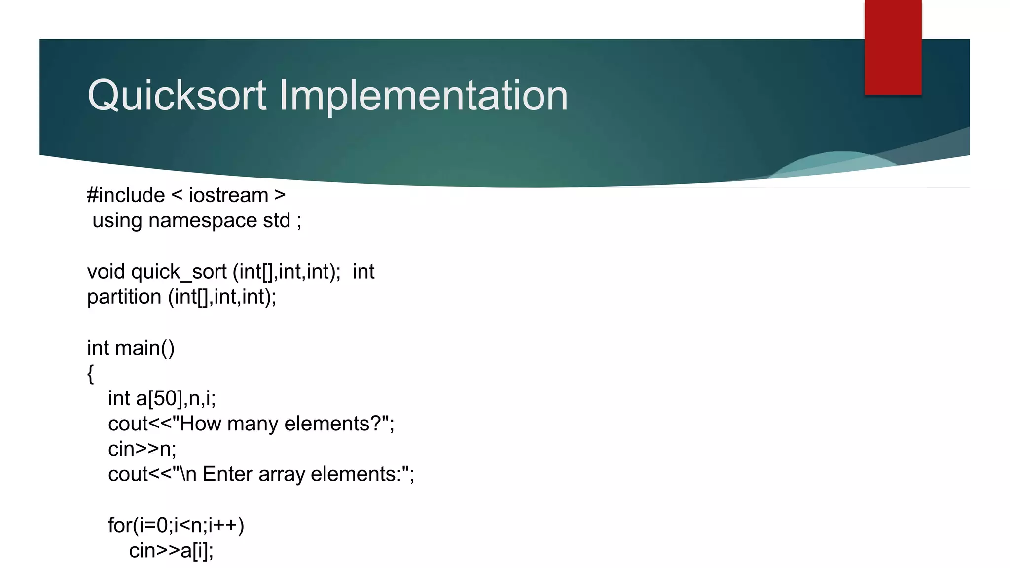 Quicksort Implementation
#include < iostream >
using namespace std ;
void quick_sort (int[],int,int); int
partition (int[],int,int);
int main()
{
int a[50],n,i;
cout<<"How many elements?";
cin>>n;
cout<<"n Enter array elements:";
for(i=0;i<n;i++)
cin>>a[i];
 