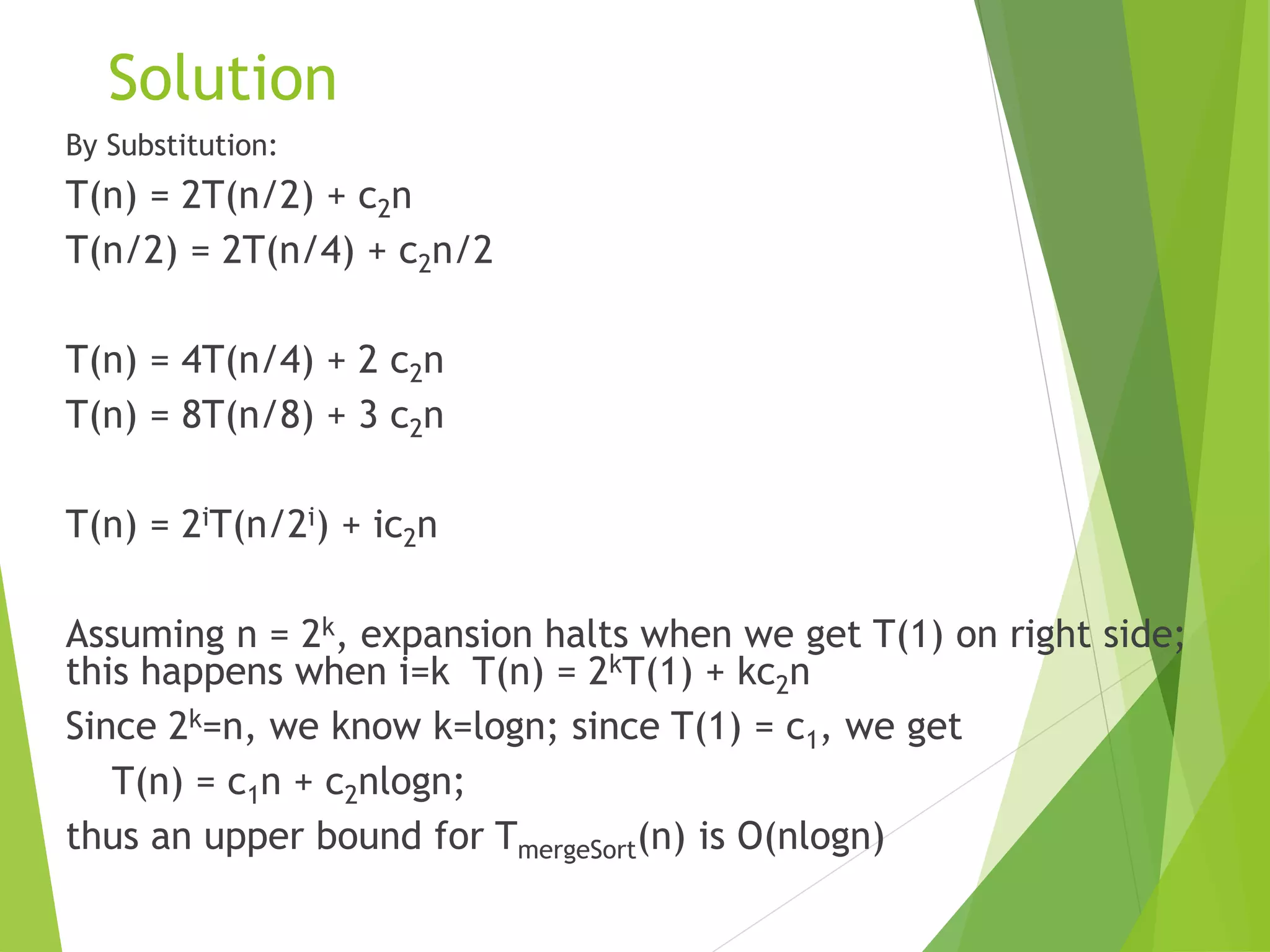 Solution
By Substitution:
T(n) = 2T(n/2) + c2n
T(n/2) = 2T(n/4) + c2n/2
T(n) = 4T(n/4) + 2 c2n
T(n) = 8T(n/8) + 3 c2n
T(n) = 2iT(n/2i) + ic2n
Assuming n = 2k, expansion halts when we get T(1) on right side;
this happens when i=k T(n) = 2kT(1) + kc2n
Since 2k=n, we know k=logn; since T(1) = c1, we get
T(n) = c1n + c2nlogn;
thus an upper bound for TmergeSort(n) is O(nlogn)
 