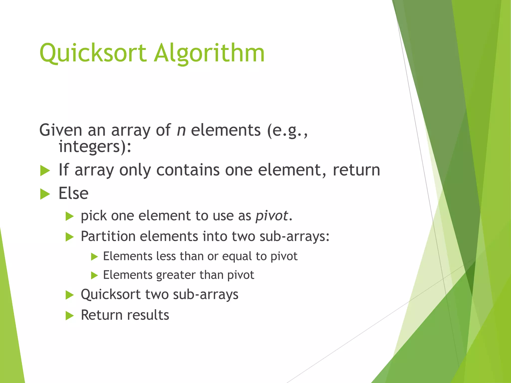 Quicksort Algorithm
Given an array of n elements (e.g.,
integers):
 If array only contains one element, return
 Else
 pick one element to use as pivot.
 Partition elements into two sub-arrays:
 Elements less than or equal to pivot
 Elements greater than pivot
 Quicksort two sub-arrays
 Return results
 