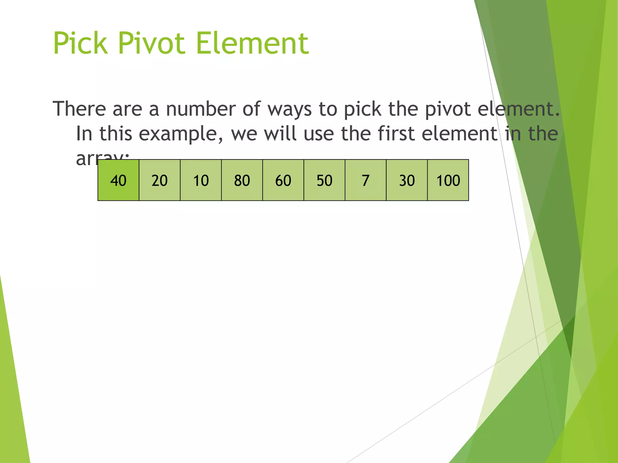 Pick Pivot Element
There are a number of ways to pick the pivot element.
In this example, we will use the first element in the
array:
40 20 10 80 60 50 7 30 100
 