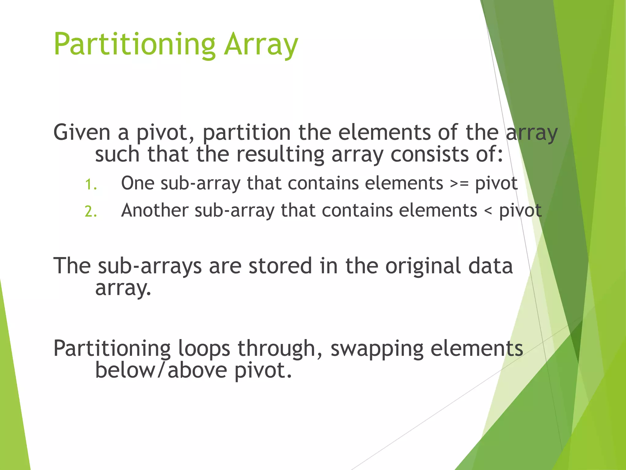 Partitioning Array
Given a pivot, partition the elements of the array
such that the resulting array consists of:
1. One sub-array that contains elements >= pivot
2. Another sub-array that contains elements < pivot
The sub-arrays are stored in the original data
array.
Partitioning loops through, swapping elements
below/above pivot.
 