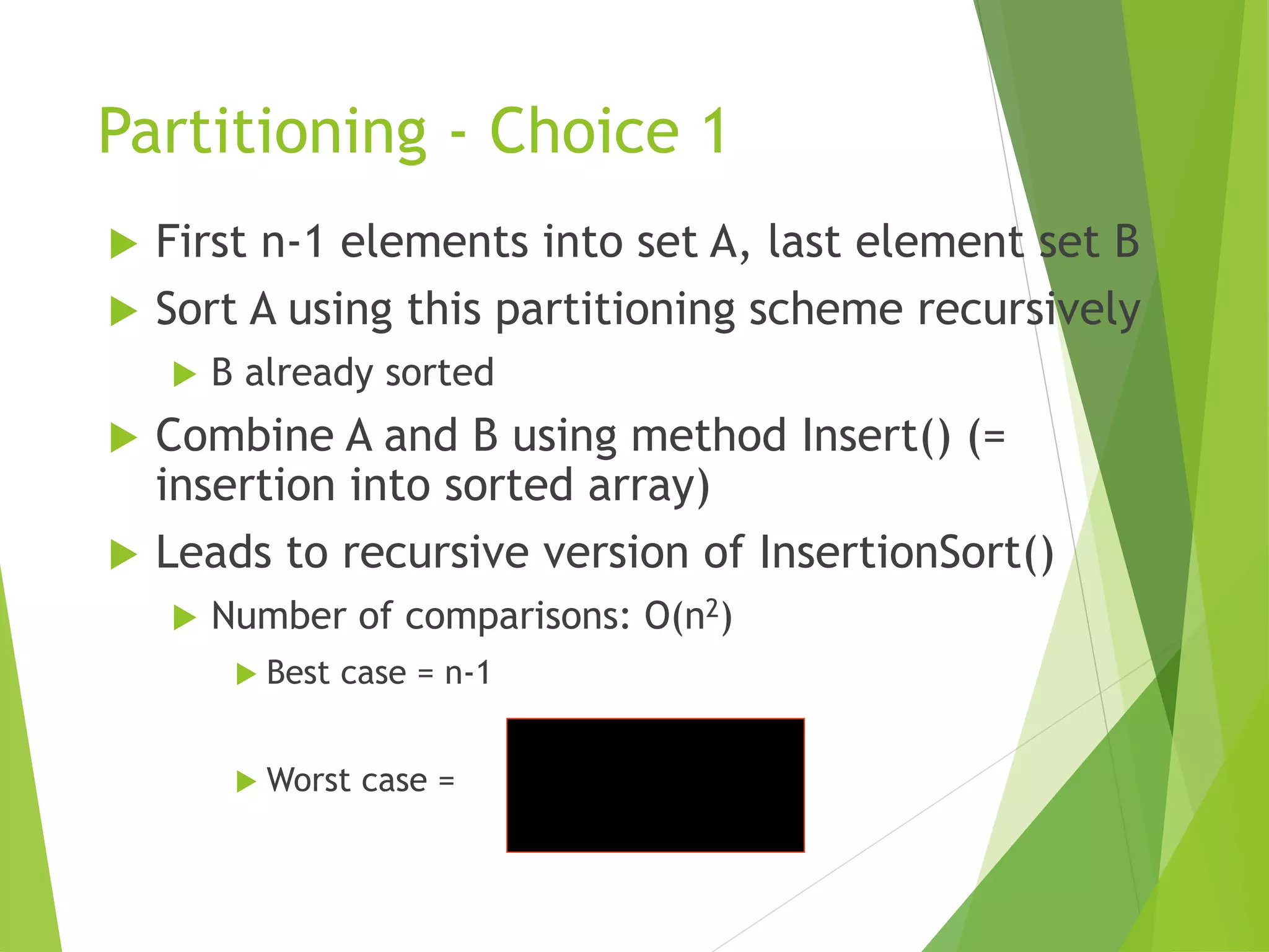 Partitioning - Choice 1
 First n-1 elements into set A, last element set B
 Sort A using this partitioning scheme recursively
 B already sorted
 Combine A and B using method Insert() (=
insertion into sorted array)
 Leads to recursive version of InsertionSort()
 Number of comparisons: O(n2)
 Best case = n-1
 Worst case =
2
)
1
(
2




n
n
i
c
n
i
 