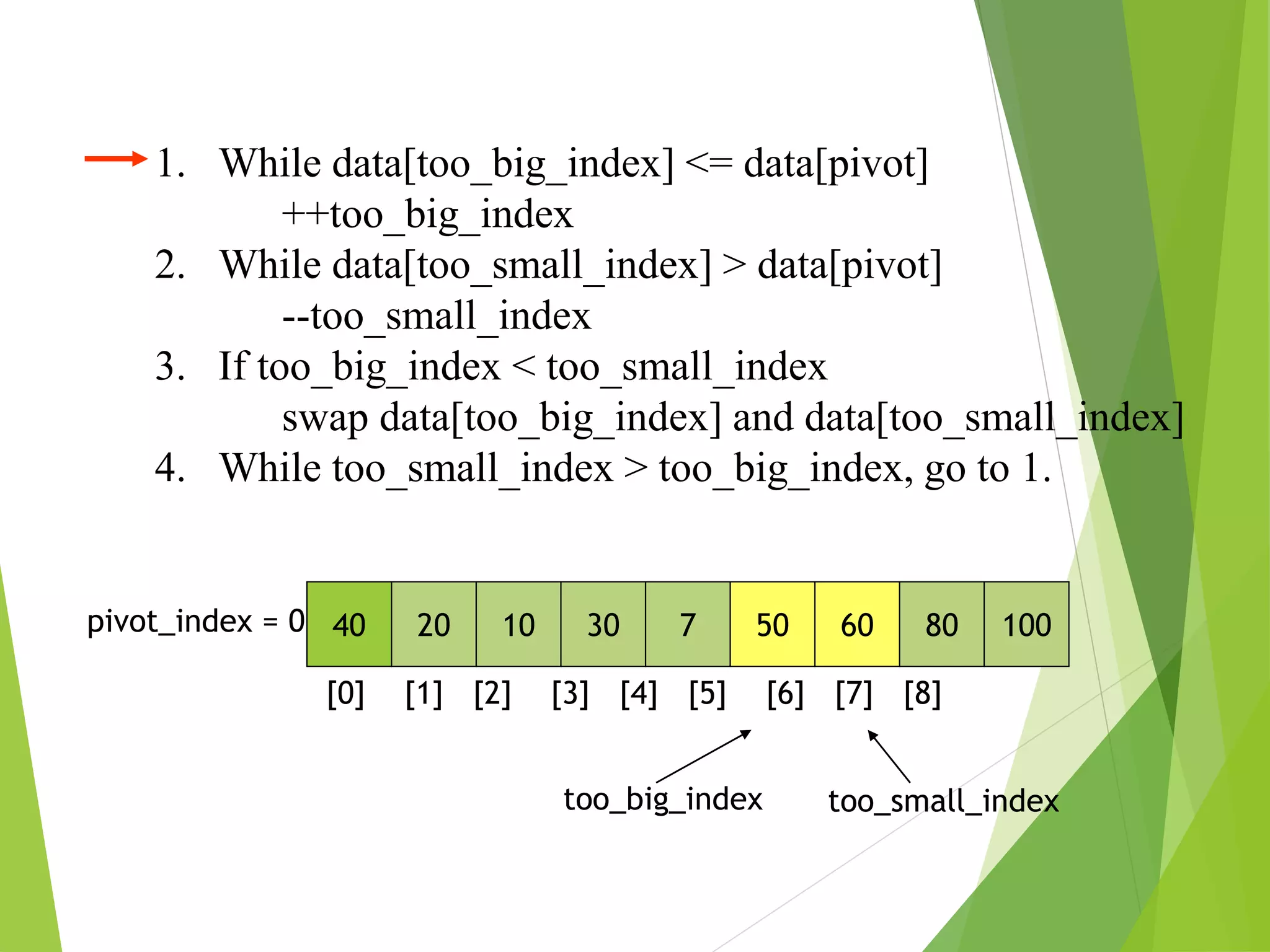1. While data[too_big_index] <= data[pivot]
++too_big_index
2. While data[too_small_index] > data[pivot]
--too_small_index
3. If too_big_index < too_small_index
swap data[too_big_index] and data[too_small_index]
4. While too_small_index > too_big_index, go to 1.
40 20 10 30 7 50 60 80 100
pivot_index = 0
[0] [1] [2] [3] [4] [5] [6] [7] [8]
too_big_index too_small_index
 
