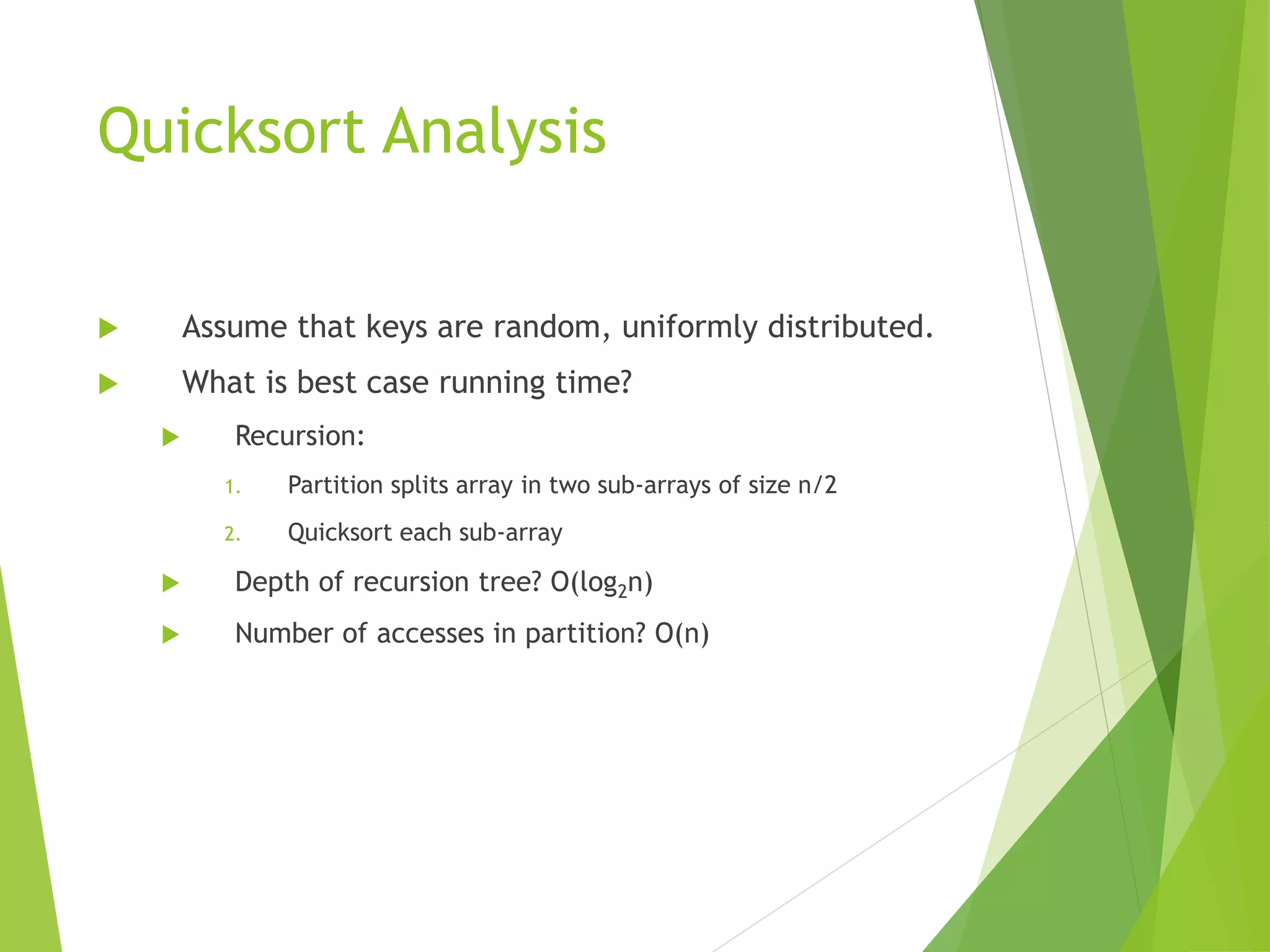 Quicksort Analysis
 Assume that keys are random, uniformly distributed.
 What is best case running time?
 Recursion:
1. Partition splits array in two sub-arrays of size n/2
2. Quicksort each sub-array
 Depth of recursion tree? O(log2n)
 Number of accesses in partition? O(n)
 