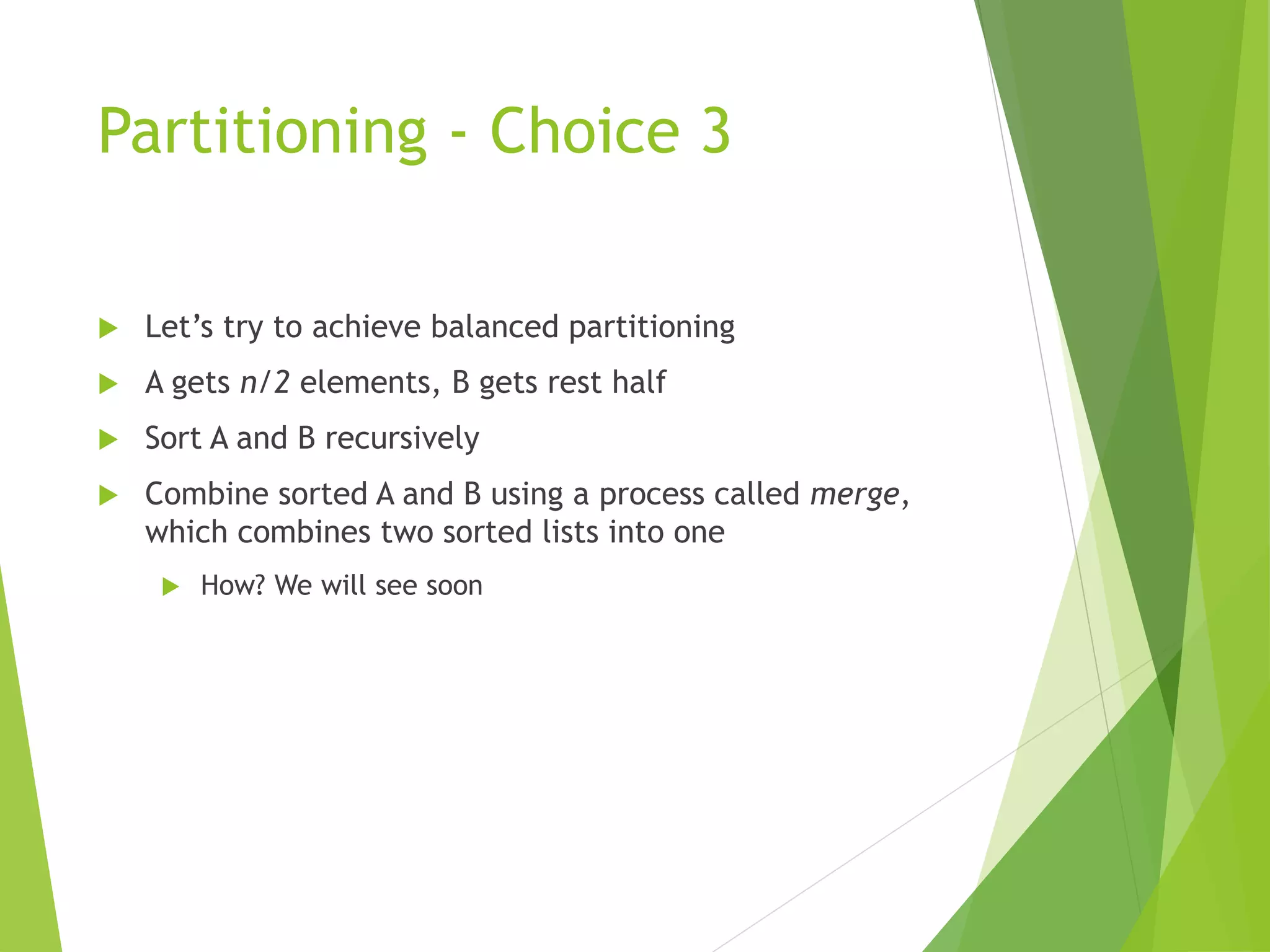 Partitioning - Choice 3
 Let’s try to achieve balanced partitioning
 A gets n/2 elements, B gets rest half
 Sort A and B recursively
 Combine sorted A and B using a process called merge,
which combines two sorted lists into one
 How? We will see soon
 