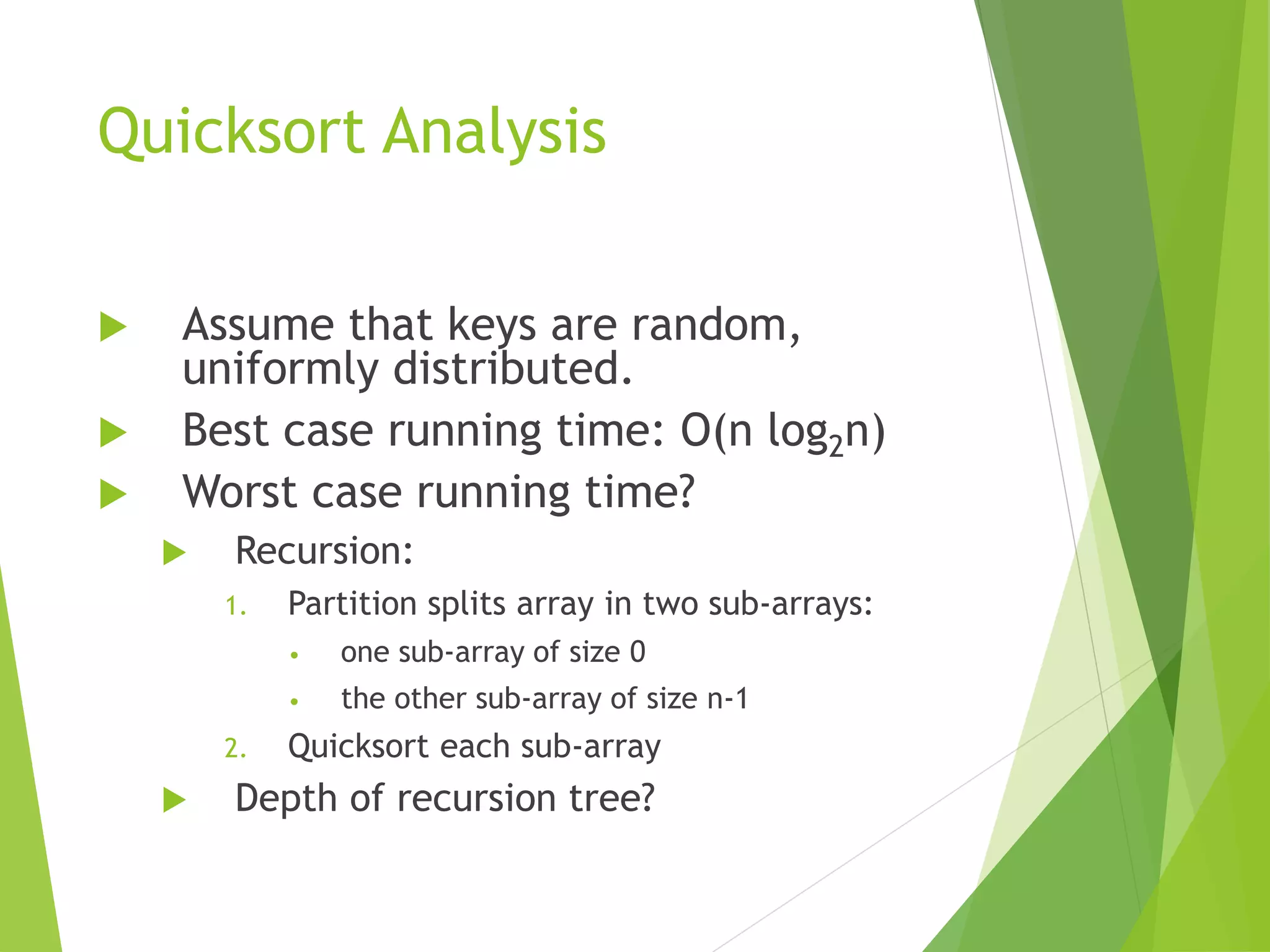 Quicksort Analysis
 Assume that keys are random,
uniformly distributed.
 Best case running time: O(n log2n)
 Worst case running time?
 Recursion:
1. Partition splits array in two sub-arrays:
• one sub-array of size 0
• the other sub-array of size n-1
2. Quicksort each sub-array
 Depth of recursion tree?
 