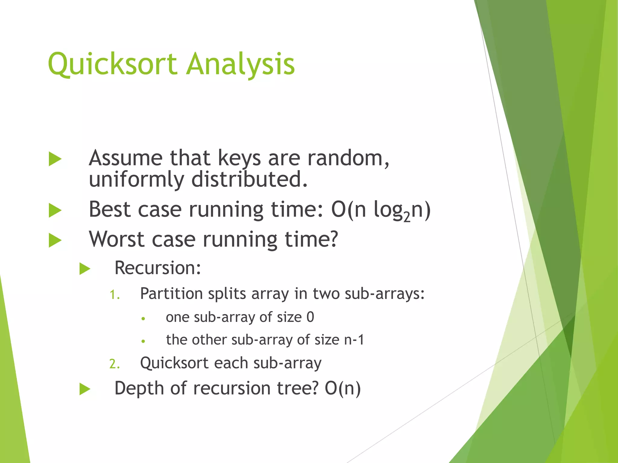 Quicksort Analysis
 Assume that keys are random,
uniformly distributed.
 Best case running time: O(n log2n)
 Worst case running time?
 Recursion:
1. Partition splits array in two sub-arrays:
• one sub-array of size 0
• the other sub-array of size n-1
2. Quicksort each sub-array
 Depth of recursion tree? O(n)
 