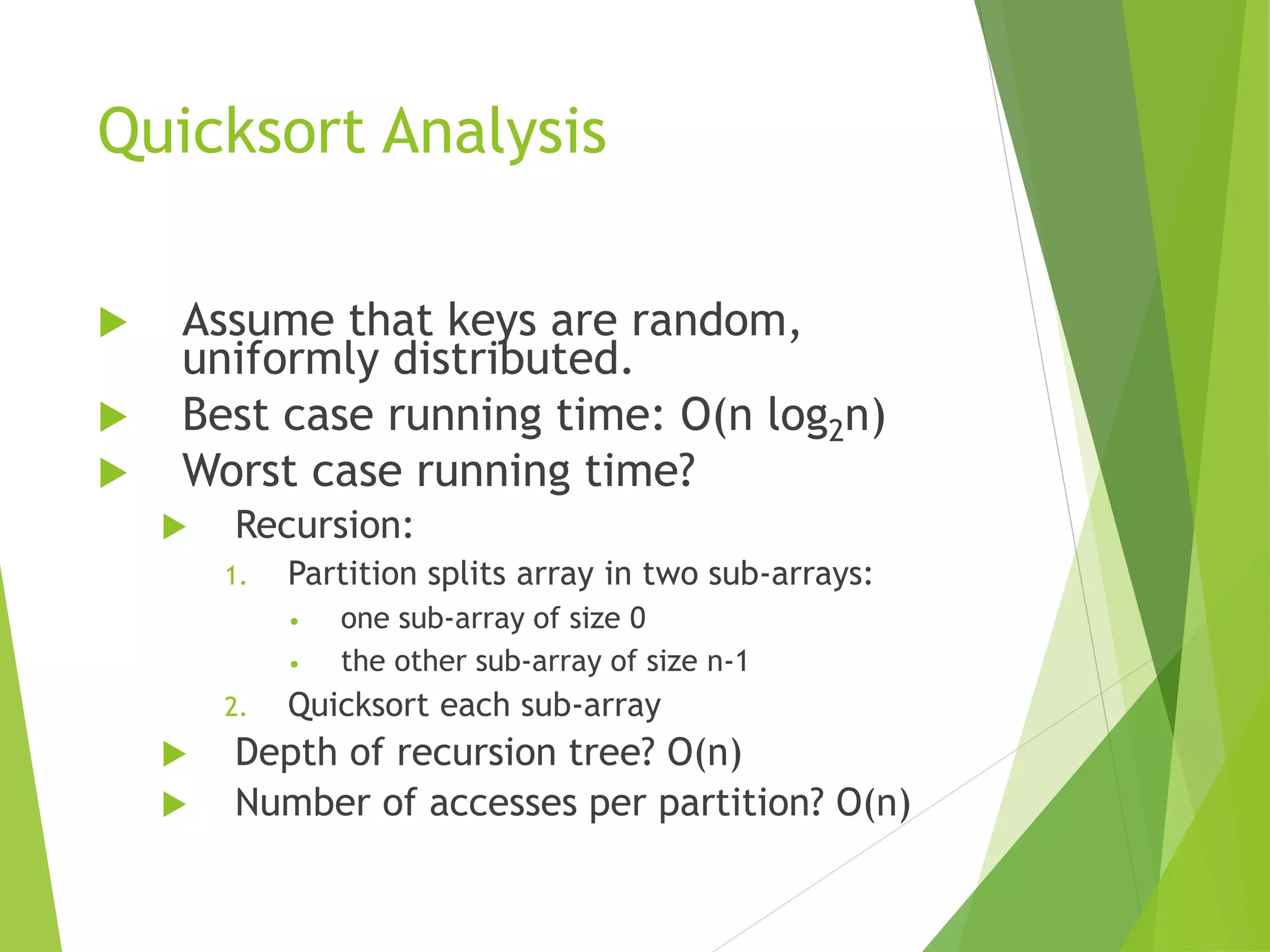 Quicksort Analysis
 Assume that keys are random,
uniformly distributed.
 Best case running time: O(n log2n)
 Worst case running time?
 Recursion:
1. Partition splits array in two sub-arrays:
• one sub-array of size 0
• the other sub-array of size n-1
2. Quicksort each sub-array
 Depth of recursion tree? O(n)
 Number of accesses per partition? O(n)
 