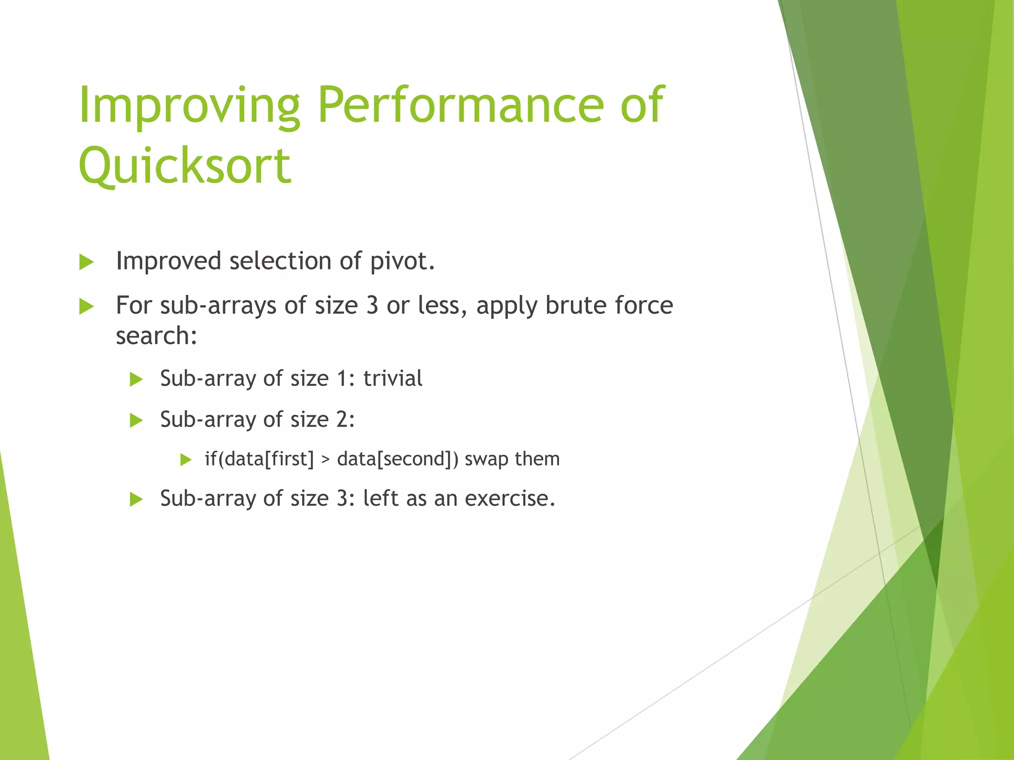 Improving Performance of
Quicksort
 Improved selection of pivot.
 For sub-arrays of size 3 or less, apply brute force
search:
 Sub-array of size 1: trivial
 Sub-array of size 2:
 if(data[first] > data[second]) swap them
 Sub-array of size 3: left as an exercise.
 