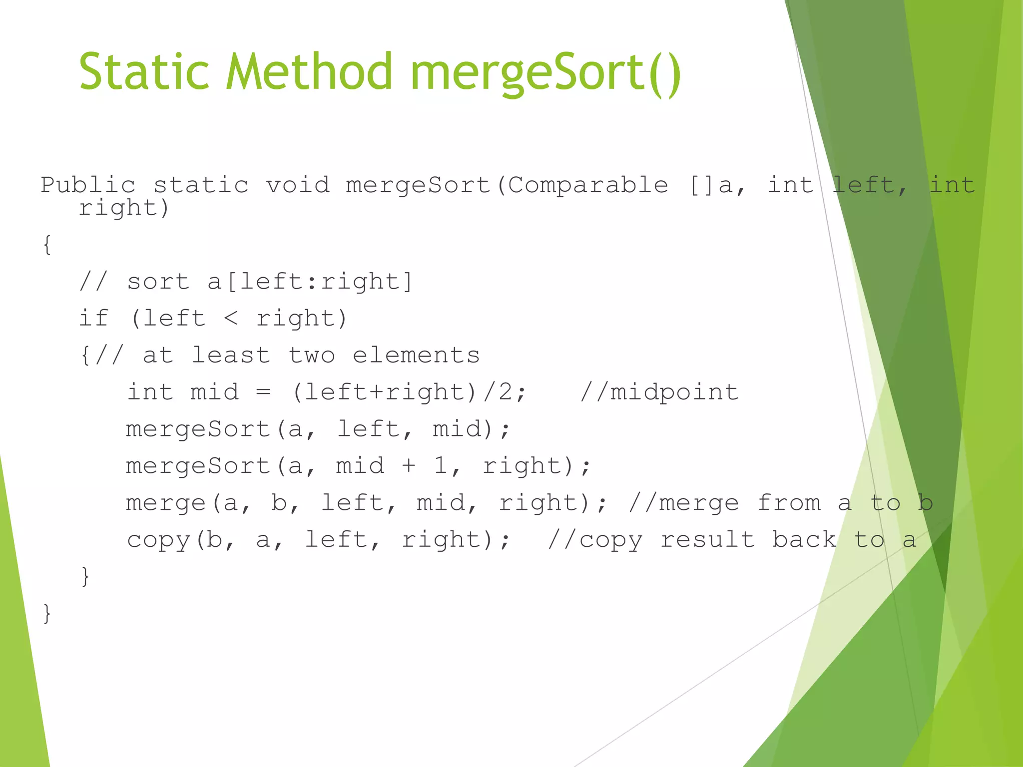 Static Method mergeSort()
Public static void mergeSort(Comparable []a, int left, int
right)
{
// sort a[left:right]
if (left < right)
{// at least two elements
int mid = (left+right)/2; //midpoint
mergeSort(a, left, mid);
mergeSort(a, mid + 1, right);
merge(a, b, left, mid, right); //merge from a to b
copy(b, a, left, right); //copy result back to a
}
}
 