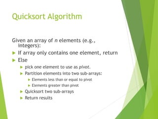 Quicksort Algorithm
Given an array of n elements (e.g.,
integers):
 If array only contains one element, return
 Else
 pick one element to use as pivot.
 Partition elements into two sub-arrays:
 Elements less than or equal to pivot
 Elements greater than pivot
 Quicksort two sub-arrays
 Return results
 