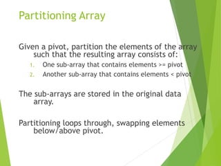 Partitioning Array
Given a pivot, partition the elements of the array
such that the resulting array consists of:
1. One sub-array that contains elements >= pivot
2. Another sub-array that contains elements < pivot
The sub-arrays are stored in the original data
array.
Partitioning loops through, swapping elements
below/above pivot.
 