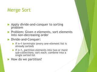 Merge Sort
 Apply divide-and-conquer to sorting
problem
 Problem: Given n elements, sort elements
into non-decreasing order
 Divide-and-Conquer:
 If n=1 terminate (every one-element list is
already sorted)
 If n>1, partition elements into two or more
sub-collections; sort each; combine into a
single sorted list
 How do we partition?
 