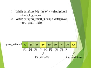 40 20 10 80 60 50 7 30 100
pivot_index = 0
[0] [1] [2] [3] [4] [5] [6] [7] [8]
too_big_index too_small_index
1. While data[too_big_index] <= data[pivot]
++too_big_index
2. While data[too_small_index] > data[pivot]
--too_small_index
 