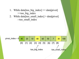 40 20 10 80 60 50 7 30 100
pivot_index = 0
[0] [1] [2] [3] [4] [5] [6] [7] [8]
too_big_index too_small_index
1. While data[too_big_index] <= data[pivot]
++too_big_index
2. While data[too_small_index] > data[pivot]
--too_small_index
 