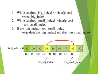 40 20 10 30 60 50 7 80 100
pivot_index = 0
[0] [1] [2] [3] [4] [5] [6] [7] [8]
too_big_index too_small_index
1. While data[too_big_index] <= data[pivot]
++too_big_index
2. While data[too_small_index] > data[pivot]
--too_small_index
3. If too_big_index < too_small_index
swap data[too_big_index] and data[too_small_index]
 