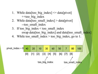 40 20 10 30 60 50 7 80 100
pivot_index = 0
[0] [1] [2] [3] [4] [5] [6] [7] [8]
too_big_index too_small_index
1. While data[too_big_index] <= data[pivot]
++too_big_index
2. While data[too_small_index] > data[pivot]
--too_small_index
3. If too_big_index < too_small_index
swap data[too_big_index] and data[too_small_index]
4. While too_small_index > too_big_index, go to 1.
 