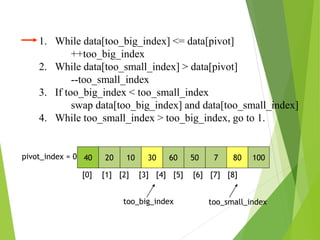 40 20 10 30 60 50 7 80 100
pivot_index = 0
[0] [1] [2] [3] [4] [5] [6] [7] [8]
too_big_index too_small_index
1. While data[too_big_index] <= data[pivot]
++too_big_index
2. While data[too_small_index] > data[pivot]
--too_small_index
3. If too_big_index < too_small_index
swap data[too_big_index] and data[too_small_index]
4. While too_small_index > too_big_index, go to 1.
 