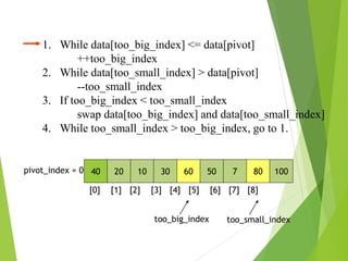 40 20 10 30 60 50 7 80 100
pivot_index = 0
[0] [1] [2] [3] [4] [5] [6] [7] [8]
too_big_index too_small_index
1. While data[too_big_index] <= data[pivot]
++too_big_index
2. While data[too_small_index] > data[pivot]
--too_small_index
3. If too_big_index < too_small_index
swap data[too_big_index] and data[too_small_index]
4. While too_small_index > too_big_index, go to 1.
 