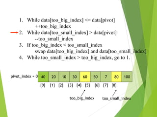 40 20 10 30 60 50 7 80 100
pivot_index = 0
[0] [1] [2] [3] [4] [5] [6] [7] [8]
too_big_index too_small_index
1. While data[too_big_index] <= data[pivot]
++too_big_index
2. While data[too_small_index] > data[pivot]
--too_small_index
3. If too_big_index < too_small_index
swap data[too_big_index] and data[too_small_index]
4. While too_small_index > too_big_index, go to 1.
 