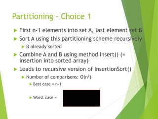 Partitioning - Choice 1
 First n-1 elements into set A, last element set B
 Sort A using this partitioning scheme recursively
 B already sorted
 Combine A and B using method Insert() (=
insertion into sorted array)
 Leads to recursive version of InsertionSort()
 Number of comparisons: O(n2)
 Best case = n-1
 Worst case =
2
)
1
(
2




n
n
i
c
n
i
 