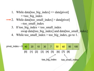 1. While data[too_big_index] <= data[pivot]
++too_big_index
2. While data[too_small_index] > data[pivot]
--too_small_index
3. If too_big_index < too_small_index
swap data[too_big_index] and data[too_small_index]
4. While too_small_index > too_big_index, go to 1.
40 20 10 30 7 50 60 80 100
pivot_index = 0
[0] [1] [2] [3] [4] [5] [6] [7] [8]
too_big_index too_small_index
 