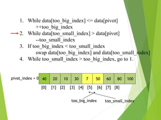 1. While data[too_big_index] <= data[pivot]
++too_big_index
2. While data[too_small_index] > data[pivot]
--too_small_index
3. If too_big_index < too_small_index
swap data[too_big_index] and data[too_small_index]
4. While too_small_index > too_big_index, go to 1.
40 20 10 30 7 50 60 80 100
pivot_index = 0
[0] [1] [2] [3] [4] [5] [6] [7] [8]
too_big_index too_small_index
 