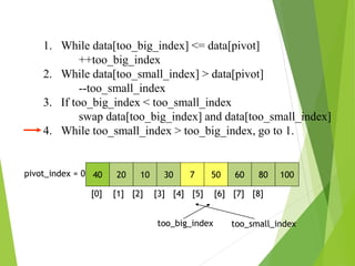 1. While data[too_big_index] <= data[pivot]
++too_big_index
2. While data[too_small_index] > data[pivot]
--too_small_index
3. If too_big_index < too_small_index
swap data[too_big_index] and data[too_small_index]
4. While too_small_index > too_big_index, go to 1.
40 20 10 30 7 50 60 80 100
pivot_index = 0
[0] [1] [2] [3] [4] [5] [6] [7] [8]
too_big_index too_small_index
 