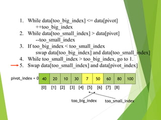 1. While data[too_big_index] <= data[pivot]
++too_big_index
2. While data[too_small_index] > data[pivot]
--too_small_index
3. If too_big_index < too_small_index
swap data[too_big_index] and data[too_small_index]
4. While too_small_index > too_big_index, go to 1.
5. Swap data[too_small_index] and data[pivot_index]
40 20 10 30 7 50 60 80 100
pivot_index = 0
[0] [1] [2] [3] [4] [5] [6] [7] [8]
too_big_index too_small_index
 