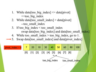1. While data[too_big_index] <= data[pivot]
++too_big_index
2. While data[too_small_index] > data[pivot]
--too_small_index
3. If too_big_index < too_small_index
swap data[too_big_index] and data[too_small_index]
4. While too_small_index > too_big_index, go to 1.
5. Swap data[too_small_index] and data[pivot_index]
7 20 10 30 40 50 60 80 100
pivot_index = 4
[0] [1] [2] [3] [4] [5] [6] [7] [8]
too_big_index too_small_index
 