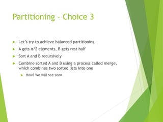 Partitioning - Choice 3
 Let’s try to achieve balanced partitioning
 A gets n/2 elements, B gets rest half
 Sort A and B recursively
 Combine sorted A and B using a process called merge,
which combines two sorted lists into one
 How? We will see soon
 