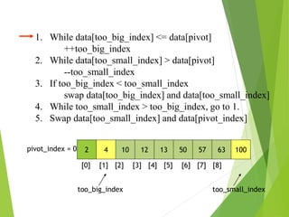 1. While data[too_big_index] <= data[pivot]
++too_big_index
2. While data[too_small_index] > data[pivot]
--too_small_index
3. If too_big_index < too_small_index
swap data[too_big_index] and data[too_small_index]
4. While too_small_index > too_big_index, go to 1.
5. Swap data[too_small_index] and data[pivot_index]
2 4 10 12 13 50 57 63 100
pivot_index = 0
[0] [1] [2] [3] [4] [5] [6] [7] [8]
too_big_index too_small_index
 