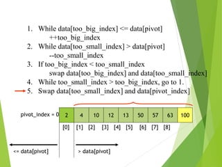 1. While data[too_big_index] <= data[pivot]
++too_big_index
2. While data[too_small_index] > data[pivot]
--too_small_index
3. If too_big_index < too_small_index
swap data[too_big_index] and data[too_small_index]
4. While too_small_index > too_big_index, go to 1.
5. Swap data[too_small_index] and data[pivot_index]
2 4 10 12 13 50 57 63 100
pivot_index = 0
[0] [1] [2] [3] [4] [5] [6] [7] [8]
> data[pivot]
<= data[pivot]
 