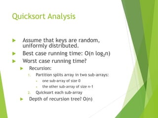 Quicksort Analysis
 Assume that keys are random,
uniformly distributed.
 Best case running time: O(n log2n)
 Worst case running time?
 Recursion:
1. Partition splits array in two sub-arrays:
• one sub-array of size 0
• the other sub-array of size n-1
2. Quicksort each sub-array
 Depth of recursion tree? O(n)
 