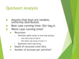Quicksort Analysis
 Assume that keys are random,
uniformly distributed.
 Best case running time: O(n log2n)
 Worst case running time?
 Recursion:
1. Partition splits array in two sub-arrays:
• one sub-array of size 0
• the other sub-array of size n-1
2. Quicksort each sub-array
 Depth of recursion tree? O(n)
 Number of accesses per partition?
 