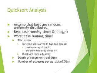 Quicksort Analysis
 Assume that keys are random,
uniformly distributed.
 Best case running time: O(n log2n)
 Worst case running time?
 Recursion:
1. Partition splits array in two sub-arrays:
• one sub-array of size 0
• the other sub-array of size n-1
2. Quicksort each sub-array
 Depth of recursion tree? O(n)
 Number of accesses per partition? O(n)
 