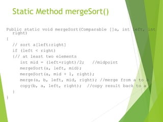 Static Method mergeSort()
Public static void mergeSort(Comparable []a, int left, int
right)
{
// sort a[left:right]
if (left < right)
{// at least two elements
int mid = (left+right)/2; //midpoint
mergeSort(a, left, mid);
mergeSort(a, mid + 1, right);
merge(a, b, left, mid, right); //merge from a to b
copy(b, a, left, right); //copy result back to a
}
}
 