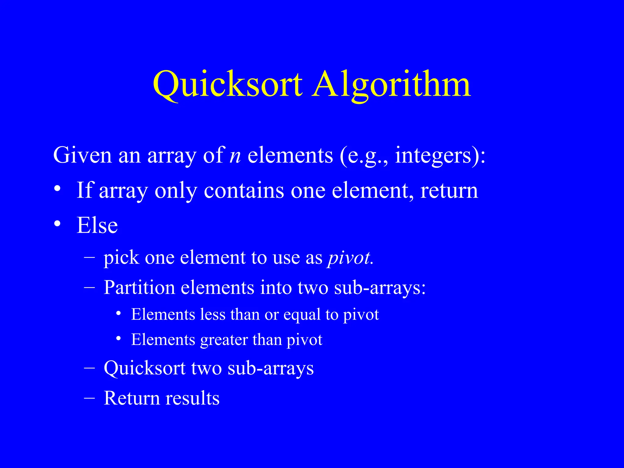 Quicksort Algorithm
Given an array of n elements (e.g., integers):
• If array only contains one element, return
• Else
– pick one element to use as pivot.
– Partition elements into two sub-arrays:
• Elements less than or equal to pivot
• Elements greater than pivot
– Quicksort two sub-arrays
– Return results
 