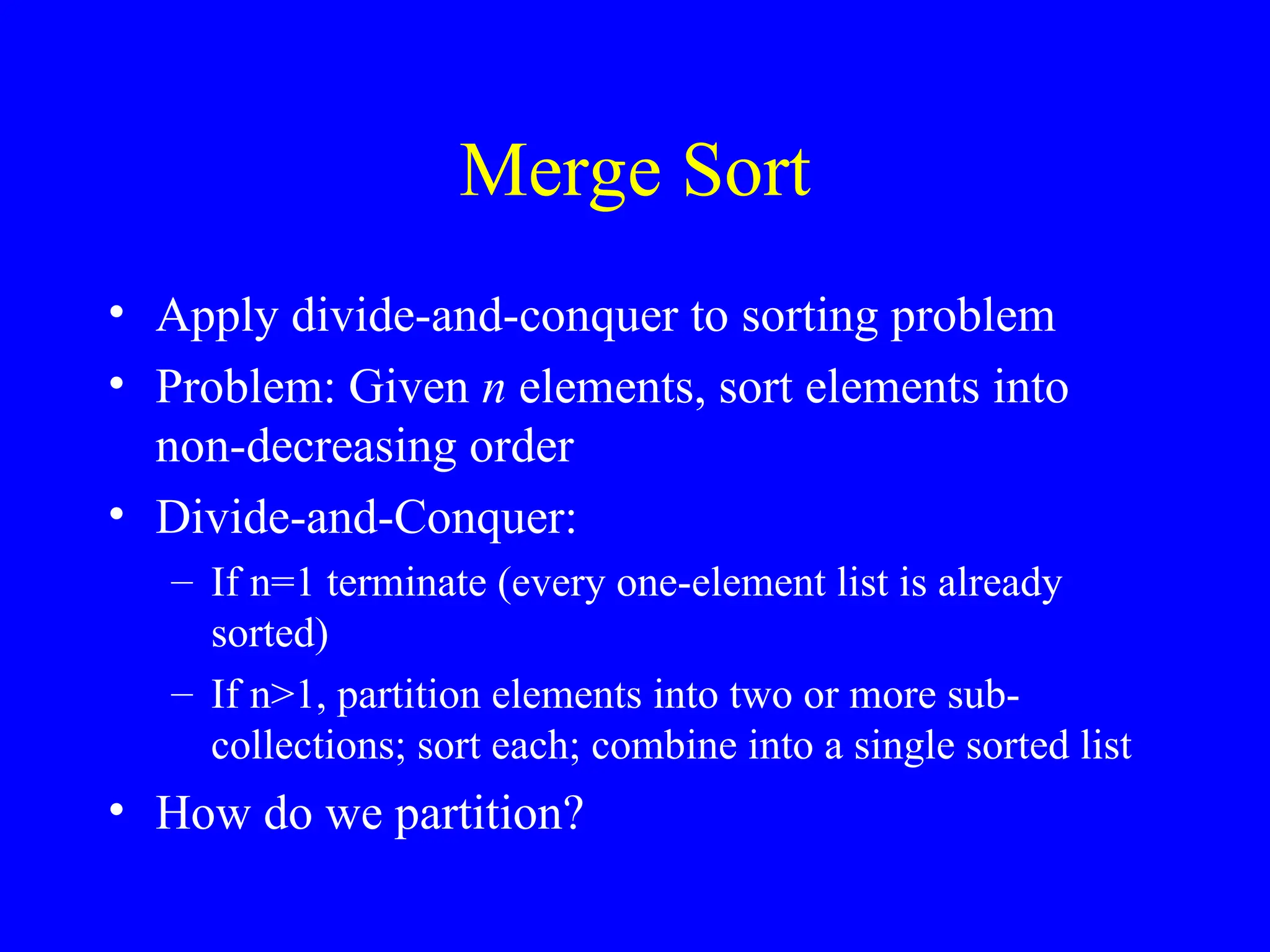 Merge Sort
• Apply divide-and-conquer to sorting problem
• Problem: Given n elements, sort elements into
non-decreasing order
• Divide-and-Conquer:
– If n=1 terminate (every one-element list is already
sorted)
– If n>1, partition elements into two or more sub-
collections; sort each; combine into a single sorted list
• How do we partition?
 