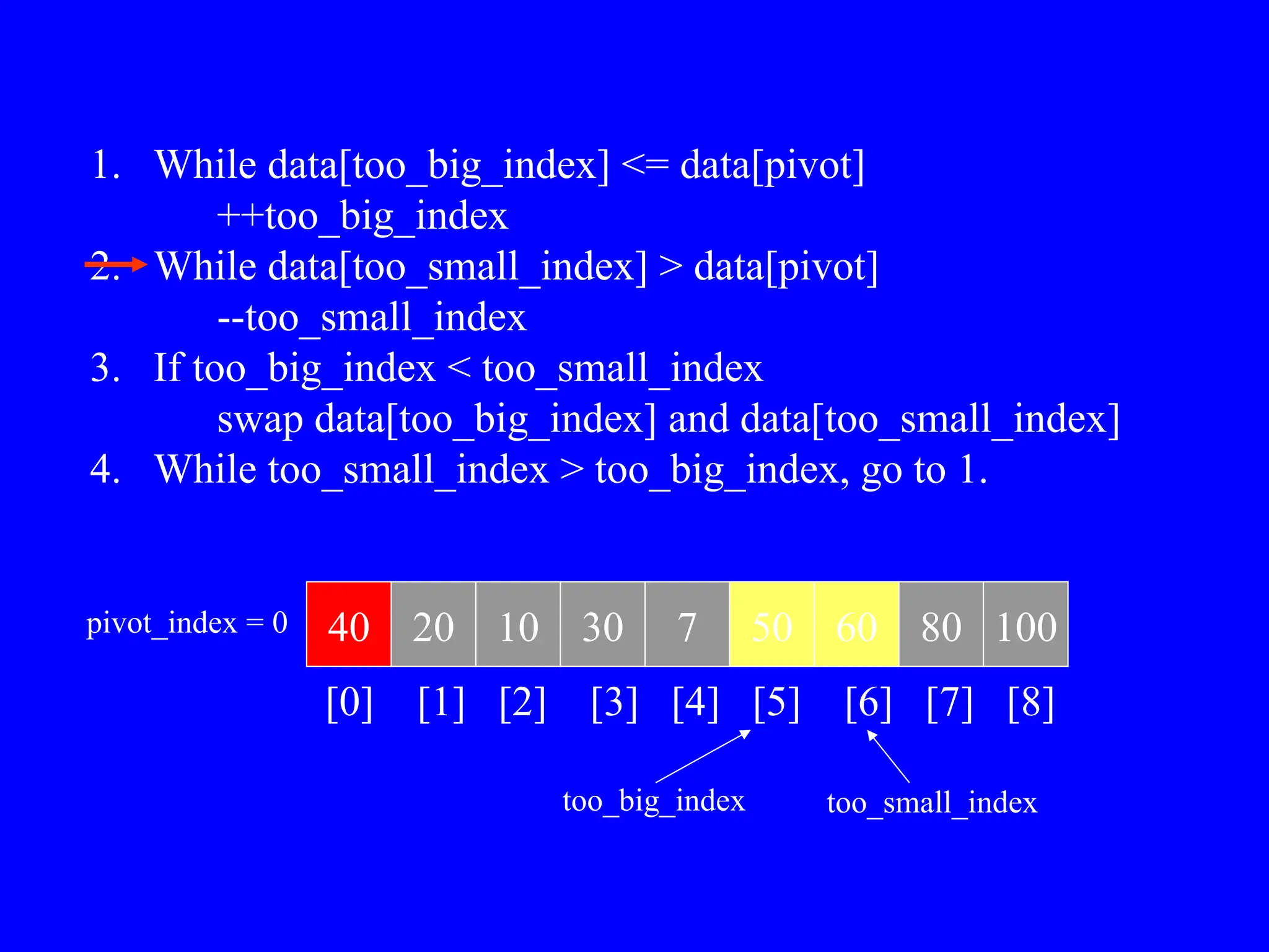 1. While data[too_big_index] <= data[pivot]
++too_big_index
2. While data[too_small_index] > data[pivot]
--too_small_index
3. If too_big_index < too_small_index
swap data[too_big_index] and data[too_small_index]
4. While too_small_index > too_big_index, go to 1.
40 20 10 30 7 50 60 80 100
pivot_index = 0
[0] [1] [2] [3] [4] [5] [6] [7] [8]
too_big_index too_small_index
 