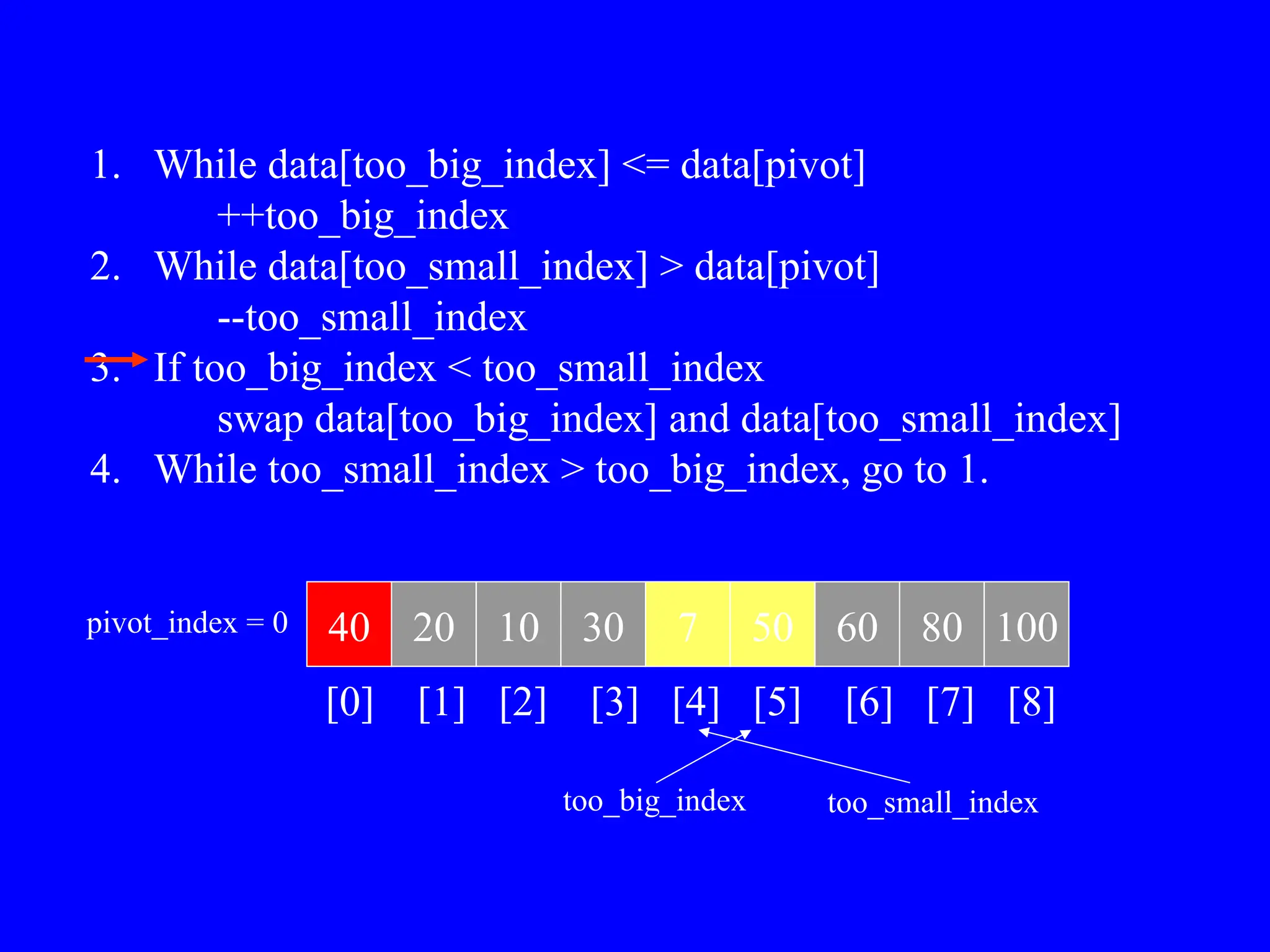 1. While data[too_big_index] <= data[pivot]
++too_big_index
2. While data[too_small_index] > data[pivot]
--too_small_index
3. If too_big_index < too_small_index
swap data[too_big_index] and data[too_small_index]
4. While too_small_index > too_big_index, go to 1.
40 20 10 30 7 50 60 80 100
pivot_index = 0
[0] [1] [2] [3] [4] [5] [6] [7] [8]
too_big_index too_small_index
 