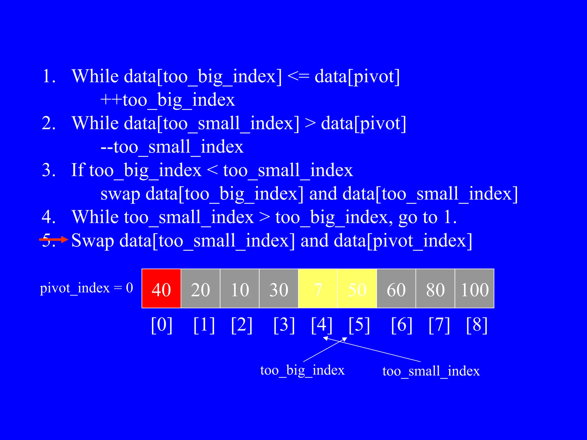 1. While data[too_big_index] <= data[pivot]
++too_big_index
2. While data[too_small_index] > data[pivot]
--too_small_index
3. If too_big_index < too_small_index
swap data[too_big_index] and data[too_small_index]
4. While too_small_index > too_big_index, go to 1.
5. Swap data[too_small_index] and data[pivot_index]
40 20 10 30 7 50 60 80 100
pivot_index = 0
[0] [1] [2] [3] [4] [5] [6] [7] [8]
too_big_index too_small_index
 
