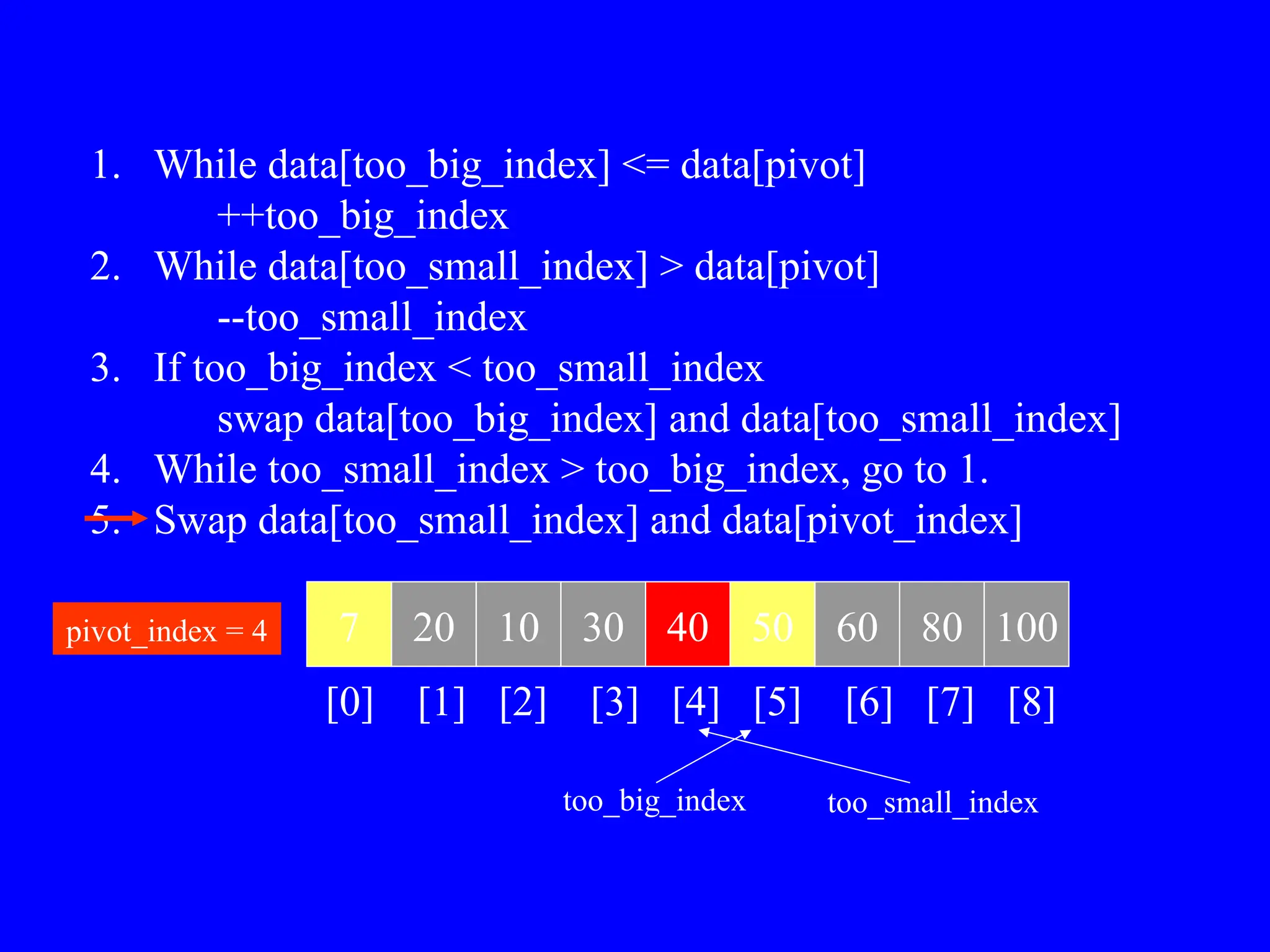 1. While data[too_big_index] <= data[pivot]
++too_big_index
2. While data[too_small_index] > data[pivot]
--too_small_index
3. If too_big_index < too_small_index
swap data[too_big_index] and data[too_small_index]
4. While too_small_index > too_big_index, go to 1.
5. Swap data[too_small_index] and data[pivot_index]
7 20 10 30 40 50 60 80 100
pivot_index = 4
[0] [1] [2] [3] [4] [5] [6] [7] [8]
too_big_index too_small_index
 